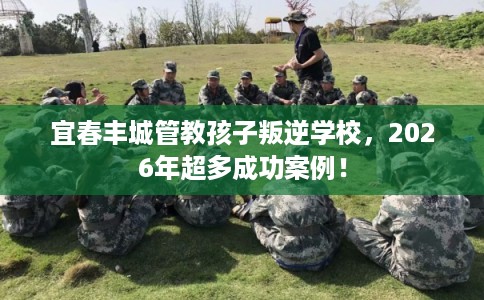 宜春丰城管教孩子叛逆学校，2026年超多成功案例！