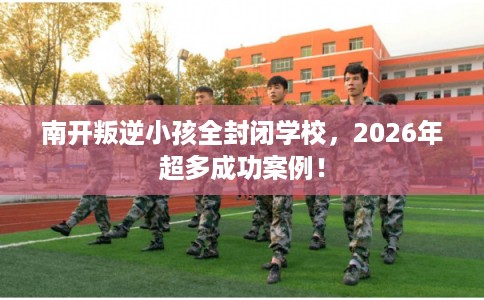 南开叛逆小孩全封闭学校，2026年超多成功案例！
