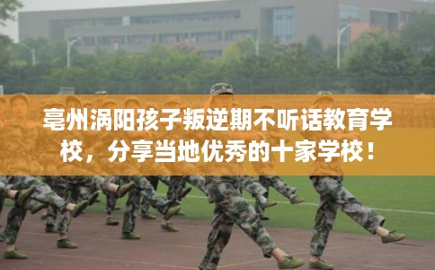亳州涡阳孩子叛逆期不听话教育学校，分享当地优秀的十家学校！