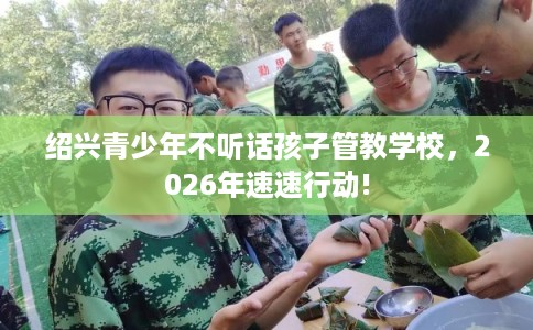 绍兴青少年不听话孩子管教学校，2026年速速行动!