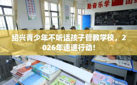 绍兴青少年不听话孩子管教学校，2026年速速行动!