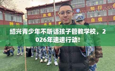 绍兴青少年不听话孩子管教学校，2026年速速行动!