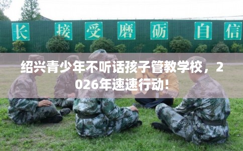绍兴青少年不听话孩子管教学校，2026年速速行动!