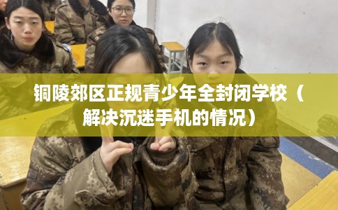 铜陵郊区正规青少年全封闭学校(解决沉迷手机的情况) 铜陵郊区正规青少年全封闭学校(解决沉迷手机的情况)