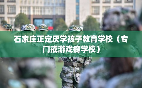 石家庄正定厌学孩子教育学校（专门戒游戏瘾学校）