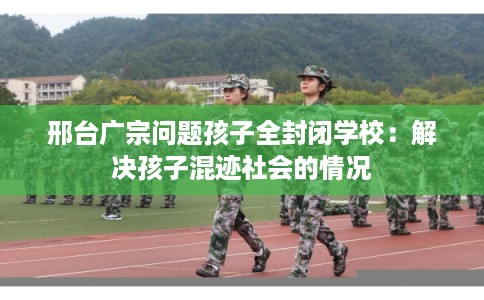 邢台广宗问题孩子全封闭学校：解决孩子混迹社会的情况