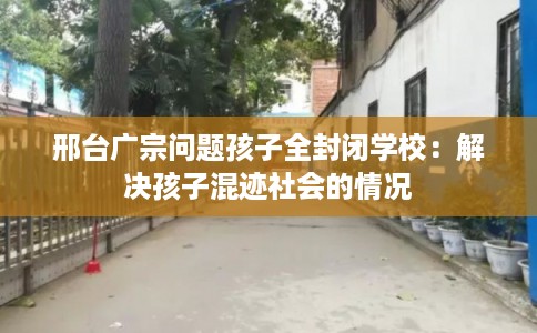邢台广宗问题孩子全封闭学校：解决孩子混迹社会的情况