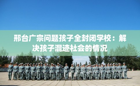 邢台广宗问题孩子全封闭学校：解决孩子混迹社会的情况