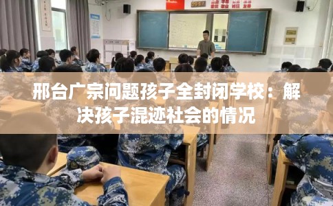 邢台广宗问题孩子全封闭学校：解决孩子混迹社会的情况