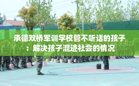 承德双桥军训学校管不听话的孩子：解决孩子混迹社会的情况