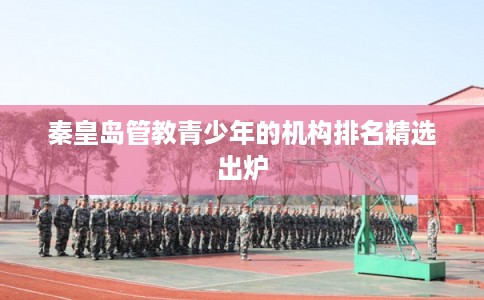 秦皇岛管教青少年的机构排名精选出炉