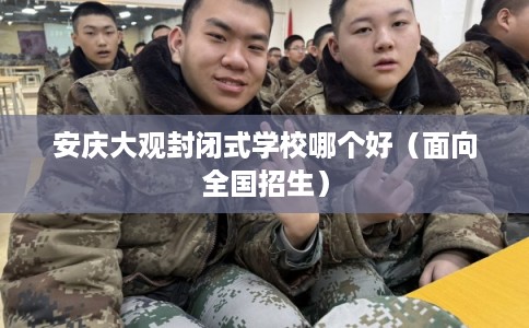 安庆大观封闭式学校哪个好（面向全国招生）