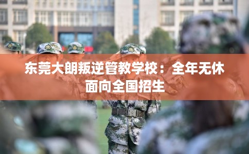 东莞大朗叛逆管教学校:全年无休面向全国招生 东莞大朗叛逆管教学校:全年无休面向全国招生