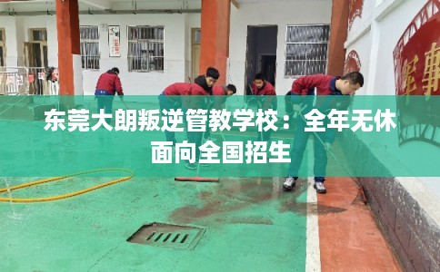 东莞大朗叛逆管教学校:全年无休面向全国招生 东莞大朗叛逆管教学校:全年无休面向全国招生