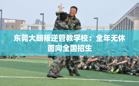 东莞大朗叛逆管教学校:全年无休面向全国招生 东莞大朗叛逆管教学校:全年无休面向全国招生