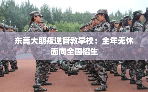东莞大朗叛逆管教学校：全年无休面向全国招生