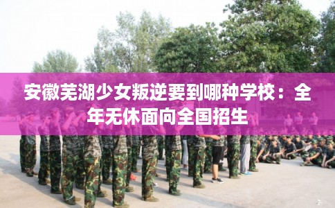 安徽芜湖少女叛逆要到哪种学校：全年无休面向全国招生