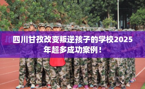 四川甘孜改变叛逆孩子的学校2025年超多成功案例！