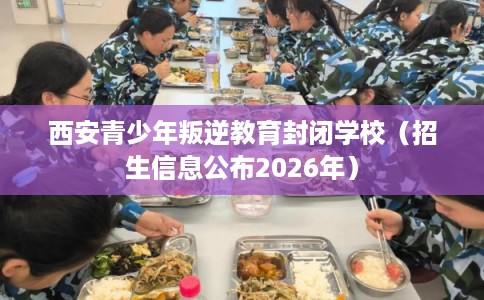 西安青少年叛逆教育封闭学校（招生信息公布2026年）
