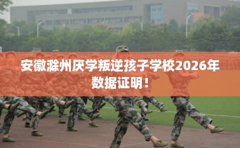 安徽滁州厌学叛逆孩子学校2026年数据证明! 安徽滁州厌学叛逆孩子学校2026年数据证明!