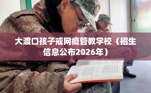 大渡口孩子戒网瘾管教学校（招生信息公布2026年）