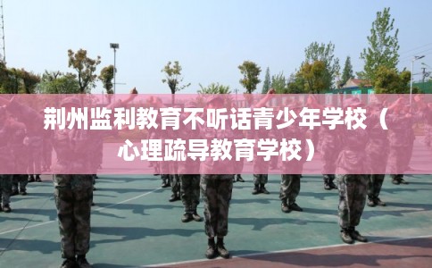 荆州监利教育不听话青少年学校（心理疏导教育学校）