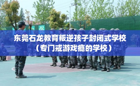 东莞石龙教育叛逆孩子封闭式学校（专门戒游戏瘾的学校）