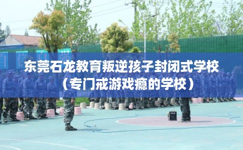 东莞石龙教育叛逆孩子封闭式学校（专门戒游戏瘾的学校）
