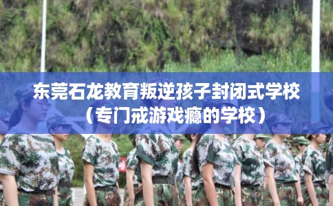 东莞石龙教育叛逆孩子封闭式学校（专门戒游戏瘾的学校）