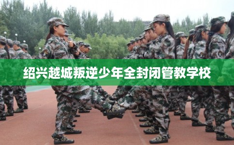 绍兴越城叛逆少年全封闭管教学校 绍兴越城叛逆少年全封闭管教学校