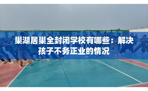 巢湖居巢全封闭学校有哪些：解决孩子不务正业的情况