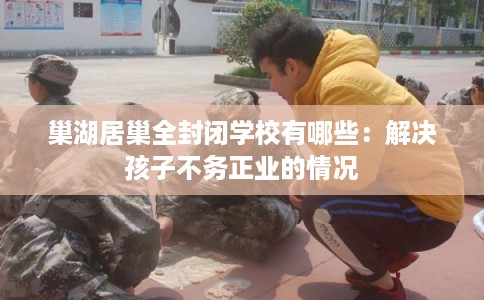 巢湖居巢全封闭学校有哪些：解决孩子不务正业的情况