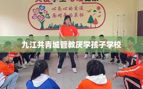 九江共青城管教厌学孩子学校 九江共青城管教厌学孩子学校