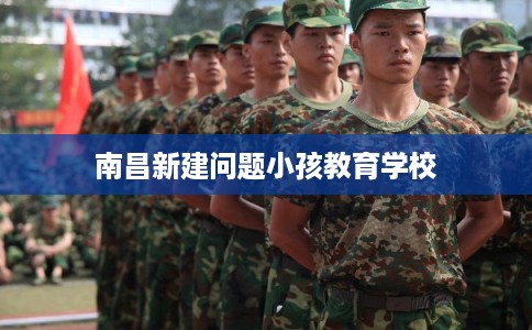 南昌新建问题小孩教育学校 南昌新建问题小孩教育学校