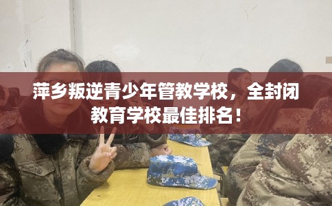 萍乡叛逆青少年管教学校，全封闭教育学校最佳排名！