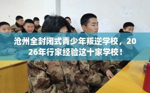 沧州全封闭式青少年叛逆学校，2026年行家经验这十家学校！