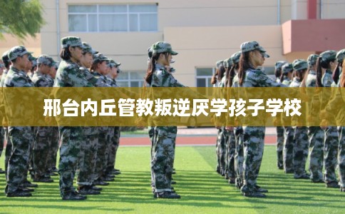邢台内丘管教叛逆厌学孩子学校