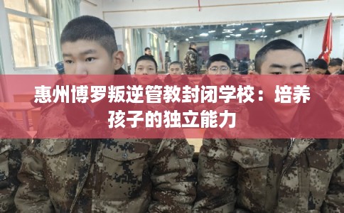 惠州博罗叛逆管教封闭学校：培养孩子的独立能力