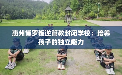 惠州博罗叛逆管教封闭学校：培养孩子的独立能力