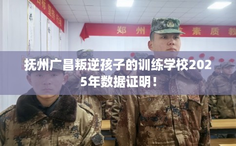 抚州广昌叛逆孩子的训练学校2025年数据证明！