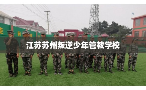 江苏苏州叛逆少年管教学校