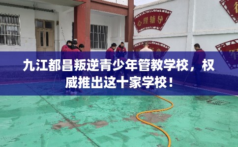 九江都昌叛逆青少年管教学校，权威推出这十家学校！