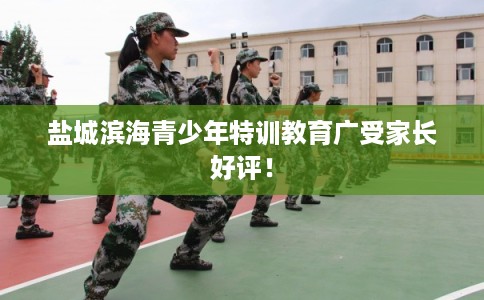 盐城滨海青少年特训教育广受家长好评！