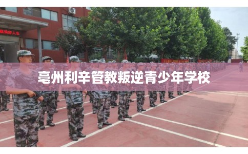 亳州利辛管教叛逆青少年学校 亳州利辛管教叛逆青少年学校
