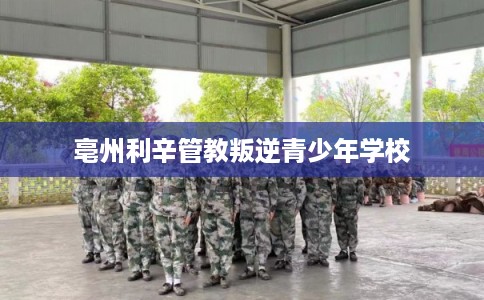 亳州利辛管教叛逆青少年学校 亳州利辛管教叛逆青少年学校