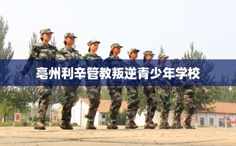 亳州利辛管教叛逆青少年学校 亳州利辛管教叛逆青少年学校