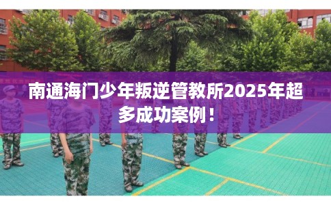 南通海门少年叛逆管教所2025年超多成功案例! 南通海门少年叛逆管教所2025年超多成功案例!