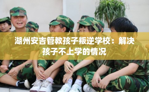 湖州安吉管教孩子叛逆学校：解决孩子不上学的情况