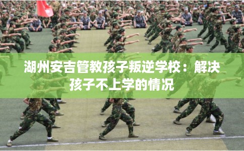 湖州安吉管教孩子叛逆学校：解决孩子不上学的情况