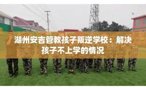 湖州安吉管教孩子叛逆学校：解决孩子不上学的情况